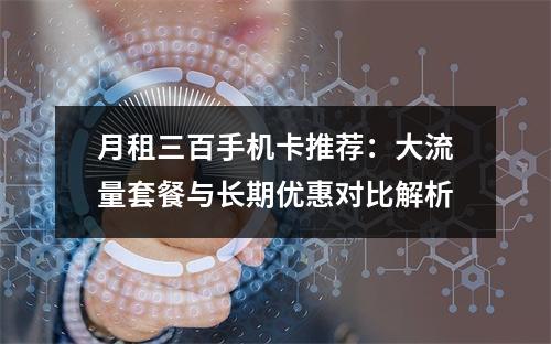 月租三百手机卡推荐：大流量套餐与长期优惠对比解析