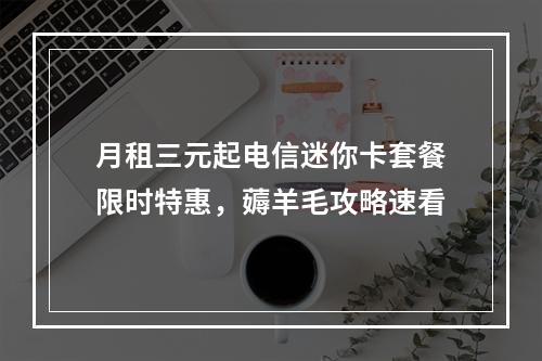 月租三元起电信迷你卡套餐限时特惠，薅羊毛攻略速看