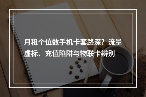 月租个位数手机卡套路深？流量虚标、充值陷阱与物联卡辨别