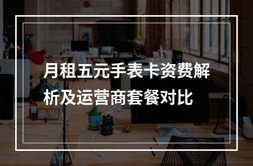 月租五元手表卡资费解析及运营商套餐对比