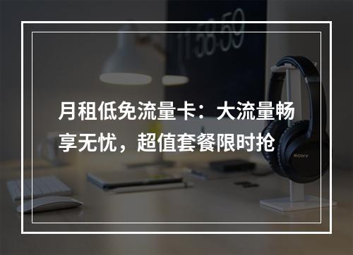 月租低免流量卡：大流量畅享无忧，超值套餐限时抢