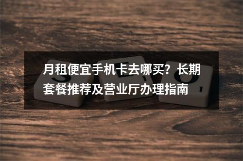 月租便宜手机卡去哪买？长期套餐推荐及营业厅办理指南