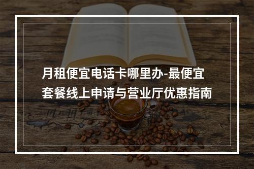 月租便宜电话卡哪里办-最便宜套餐线上申请与营业厅优惠指南
