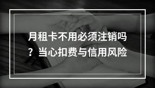 月租卡不用必须注销吗？当心扣费与信用风险