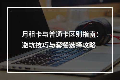 月租卡与普通卡区别指南：避坑技巧与套餐选择攻略