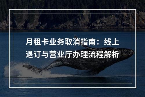 月租卡业务取消指南：线上退订与营业厅办理流程解析