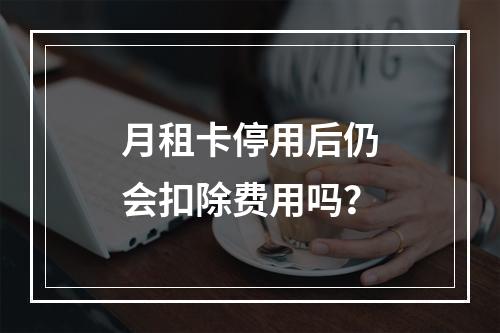 月租卡停用后仍会扣除费用吗？