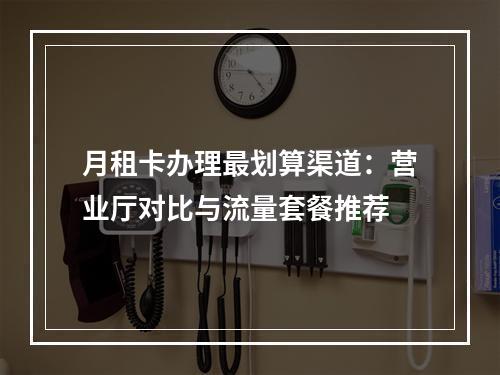 月租卡办理最划算渠道：营业厅对比与流量套餐推荐