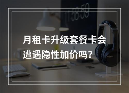 月租卡升级套餐卡会遭遇隐性加价吗？