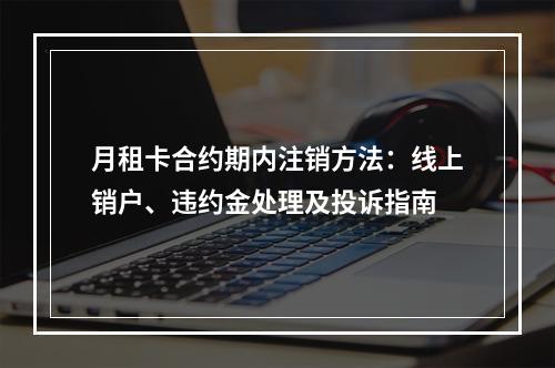 月租卡合约期内注销方法：线上销户、违约金处理及投诉指南