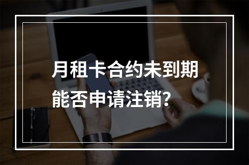 月租卡合约未到期能否申请注销？