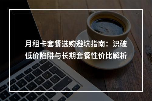 月租卡套餐选购避坑指南：识破低价陷阱与长期套餐性价比解析