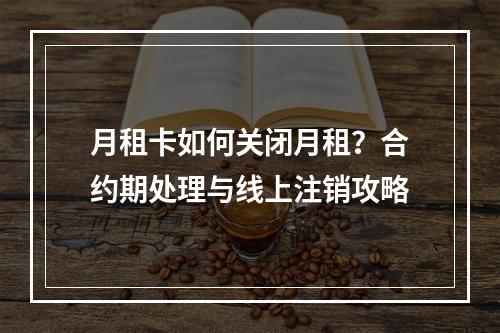 月租卡如何关闭月租？合约期处理与线上注销攻略