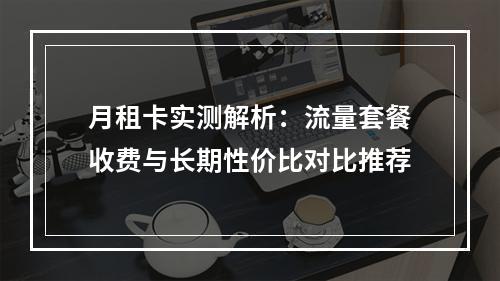 月租卡实测解析：流量套餐收费与长期性价比对比推荐