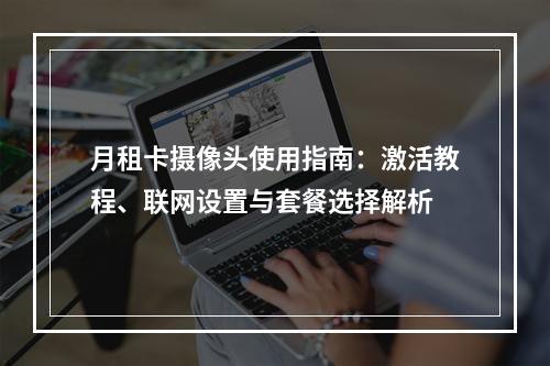 月租卡摄像头使用指南：激活教程、联网设置与套餐选择解析