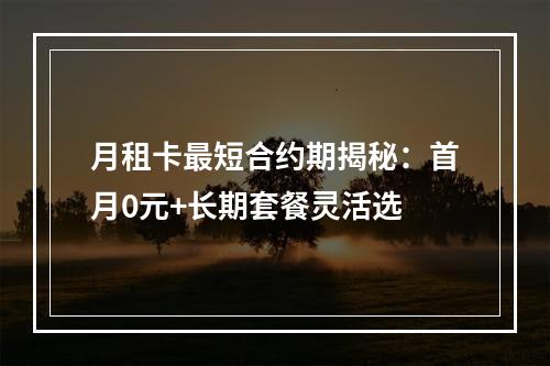 月租卡最短合约期揭秘：首月0元+长期套餐灵活选