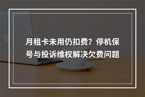 月租卡未用仍扣费？停机保号与投诉维权解决欠费问题