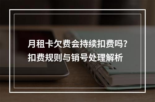 月租卡欠费会持续扣费吗？扣费规则与销号处理解析