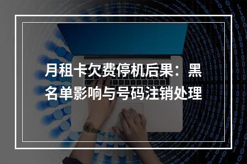 月租卡欠费停机后果：黑名单影响与号码注销处理