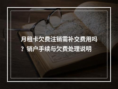 月租卡欠费注销需补交费用吗？销户手续与欠费处理说明