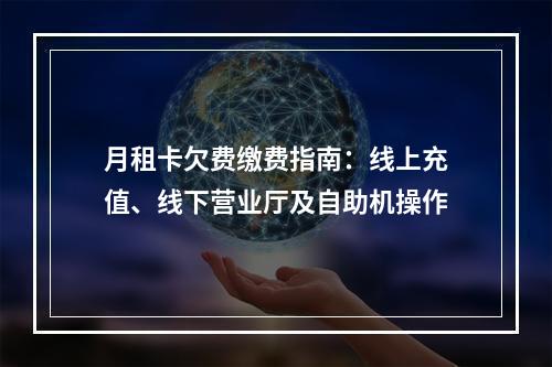 月租卡欠费缴费指南：线上充值、线下营业厅及自助机操作