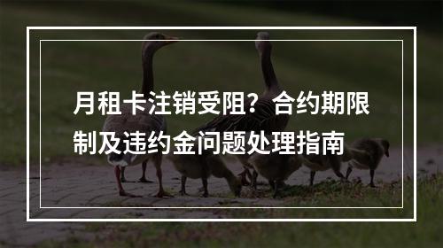 月租卡注销受阻？合约期限制及违约金问题处理指南