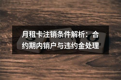 月租卡注销条件解析：合约期内销户与违约金处理
