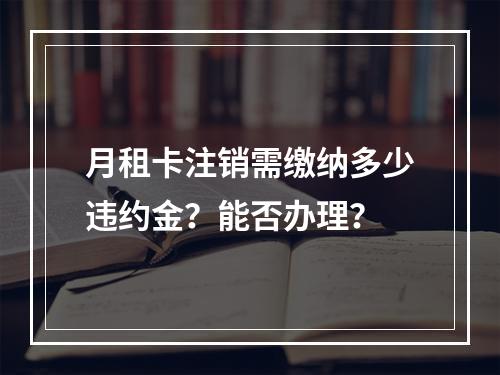 月租卡注销需缴纳多少违约金？能否办理？