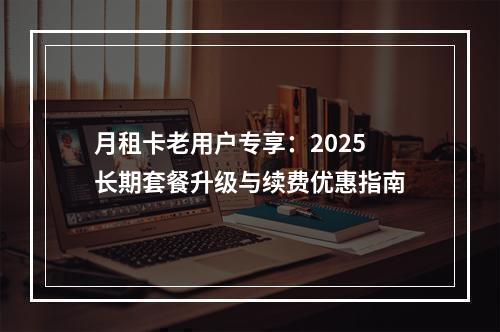 月租卡老用户专享：2025长期套餐升级与续费优惠指南