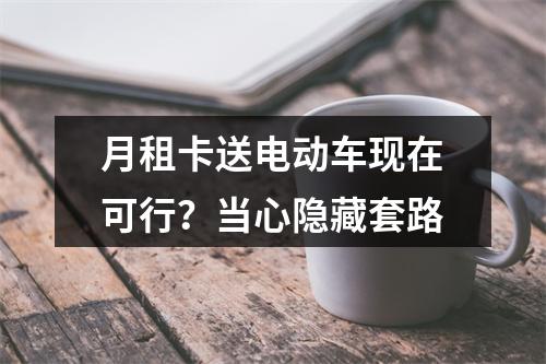 月租卡送电动车现在可行？当心隐藏套路