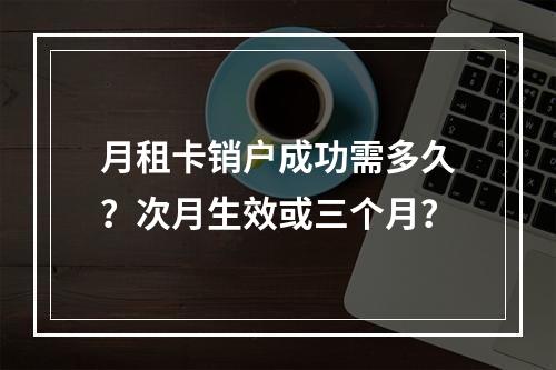 月租卡销户成功需多久？次月生效或三个月？