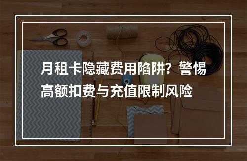 月租卡隐藏费用陷阱？警惕高额扣费与充值限制风险