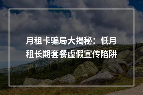 月租卡骗局大揭秘：低月租长期套餐虚假宣传陷阱