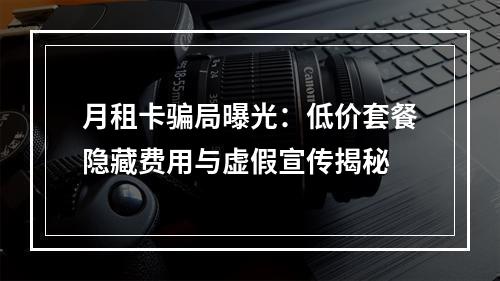 月租卡骗局曝光：低价套餐隐藏费用与虚假宣传揭秘