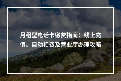 月租型电话卡缴费指南：线上充值、自动扣费及营业厅办理攻略
