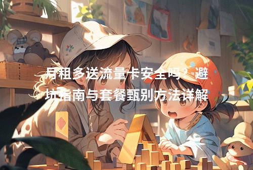 月租多送流量卡安全吗？避坑指南与套餐甄别方法详解