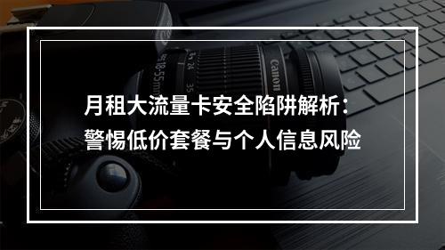 月租大流量卡安全陷阱解析：警惕低价套餐与个人信息风险