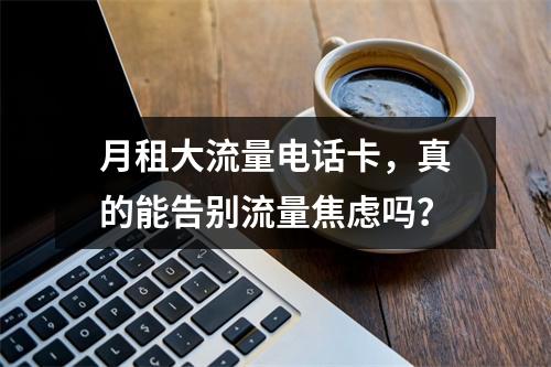 月租大流量电话卡，真的能告别流量焦虑吗？