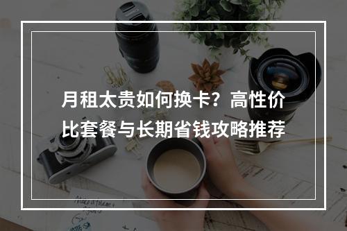 月租太贵如何换卡？高性价比套餐与长期省钱攻略推荐
