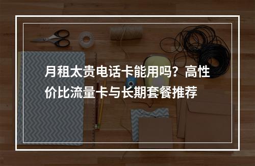月租太贵电话卡能用吗？高性价比流量卡与长期套餐推荐