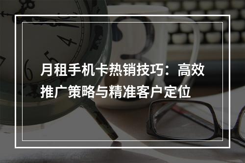 月租手机卡热销技巧：高效推广策略与精准客户定位