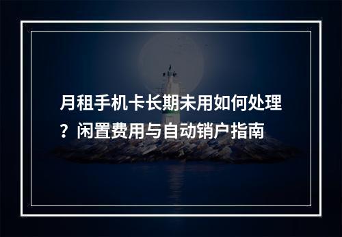 月租手机卡长期未用如何处理？闲置费用与自动销户指南