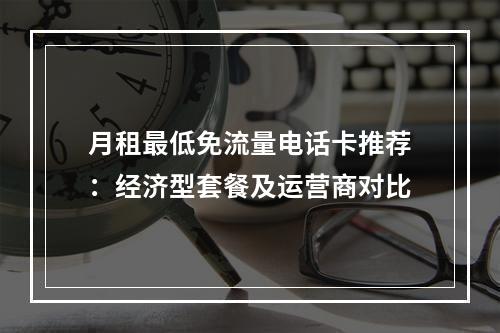 月租最低免流量电话卡推荐：经济型套餐及运营商对比