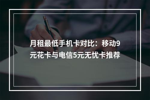 月租最低手机卡对比：移动9元花卡与电信5元无忧卡推荐
