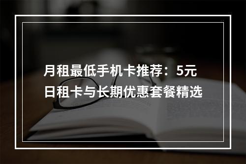 月租最低手机卡推荐：5元日租卡与长期优惠套餐精选