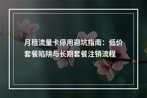 月租流量卡停用避坑指南：低价套餐陷阱与长期套餐注销流程