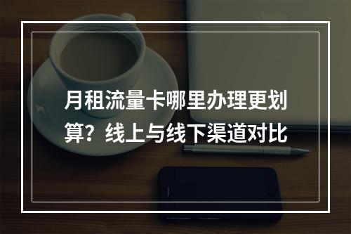 月租流量卡哪里办理更划算？线上与线下渠道对比