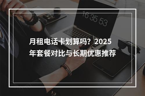 月租电话卡划算吗？2025年套餐对比与长期优惠推荐