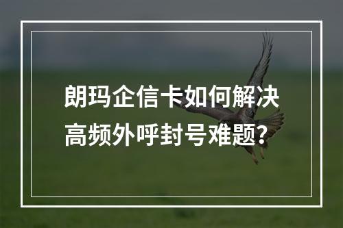 朗玛企信卡如何解决高频外呼封号难题？