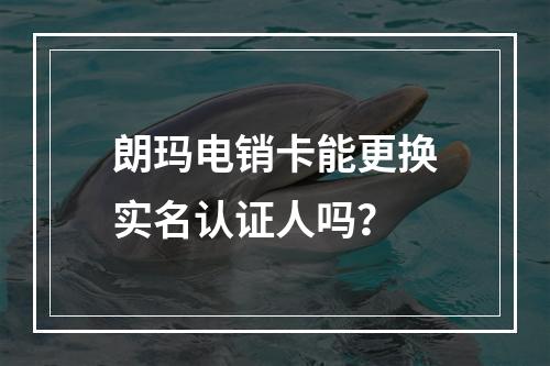 朗玛电销卡能更换实名认证人吗？